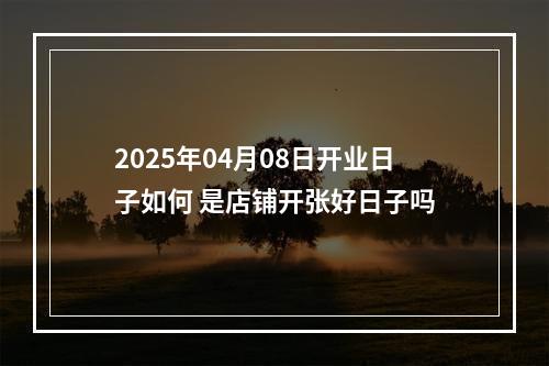 2025年04月08日开业日子如何 是店铺开张好日子吗