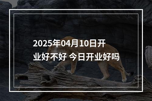 2025年04月10日开业好不好 今日开业好吗