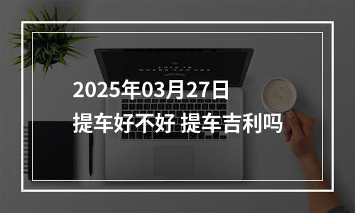 2025年03月27日提车好不好 提车吉利吗