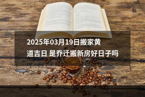 2025年03月19日搬家黄道吉日 是乔迁搬新房好日子吗
