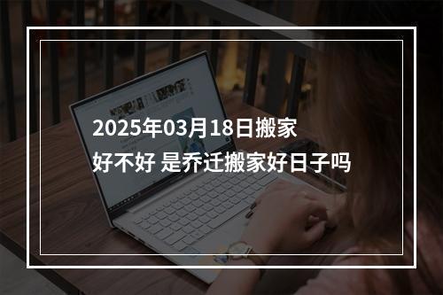 2025年03月18日搬家好不好 是乔迁搬家好日子吗